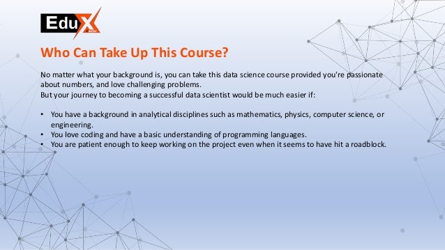 No matter what your background is, you can take this data science course provided you're passionate
about numbers, and love challenging problems.
But your journey to becoming a successful data scientist would be much easier if:
• You have a background in analytical disciplines such as mathematics, physics, computer science, or
engineering.
• You love coding and have a basic understanding of programming languages.
• You are patient enough to keep working on the project even when it seems to have hit a roadblock.
Who Can Take Up This Course?
 