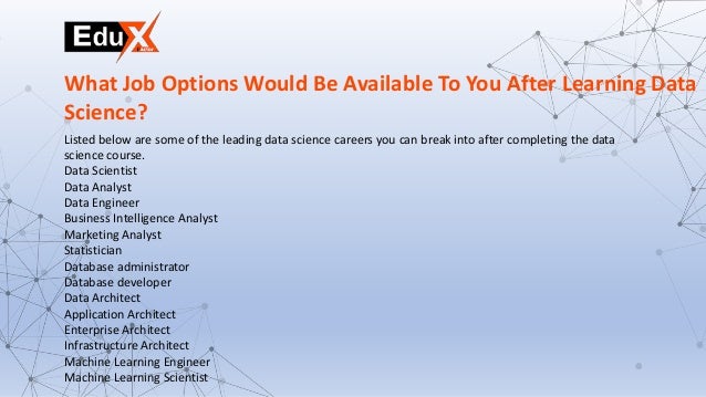 Listed below are some of the leading data science careers you can break into after completing the data
science course.
Data Scientist
Data Analyst
Data Engineer
Business Intelligence Analyst
Marketing Analyst
Statistician
Database administrator
Database developer
Data Architect
Application Architect
Enterprise Architect
Infrastructure Architect
Machine Learning Engineer
Machine Learning Scientist
What Job Options Would Be Available To You After Learning Data
Science?
 