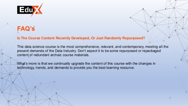 Is The Course Content Recently Developed, Or Just Randomly Repurposed?
This data science course is the most comprehensive, relevant, and contemporary, meeting all the
present demands of the Data Industry. Don’t expect it to be some repurposed or repackaged
content of redundant archaic course materials.
What’s more is that we continually upgrade the content of this course with the changes in
technology, trends, and demands to provide you the best learning resource.
FAQ’s
 