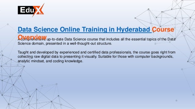 A comprehensive up-to-date Data Science course that includes all the essential topics of the Data
Science domain, presented in a well-thought-out structure.
Taught and developed by experienced and certified data professionals, the course goes right from
collecting raw digital data to presenting it visually. Suitable for those with computer backgrounds,
analytic mindset, and coding knowledge.
Data Science Online Training in Hyderabad Course
Overview
 