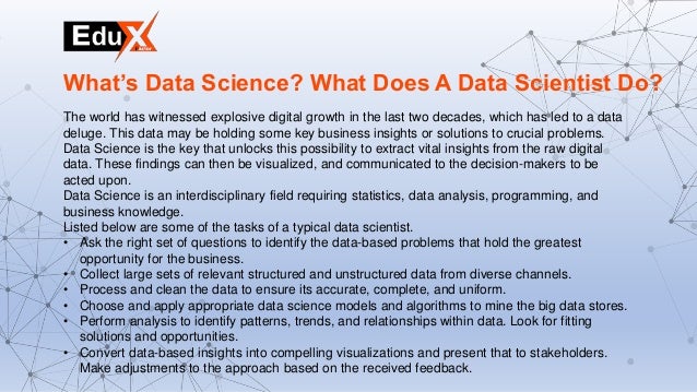 The world has witnessed explosive digital growth in the last two decades, which has led to a data
deluge. This data may be holding some key business insights or solutions to crucial problems.
Data Science is the key that unlocks this possibility to extract vital insights from the raw digital
data. These findings can then be visualized, and communicated to the decision-makers to be
acted upon.
Data Science is an interdisciplinary field requiring statistics, data analysis, programming, and
business knowledge.
Listed below are some of the tasks of a typical data scientist.
• Ask the right set of questions to identify the data-based problems that hold the greatest
opportunity for the business.
• Collect large sets of relevant structured and unstructured data from diverse channels.
• Process and clean the data to ensure its accurate, complete, and uniform.
• Choose and apply appropriate data science models and algorithms to mine the big data stores.
• Perform analysis to identify patterns, trends, and relationships within data. Look for fitting
solutions and opportunities.
• Convert data-based insights into compelling visualizations and present that to stakeholders.
Make adjustments to the approach based on the received feedback.
What’s Data Science? What Does A Data Scientist Do?
 