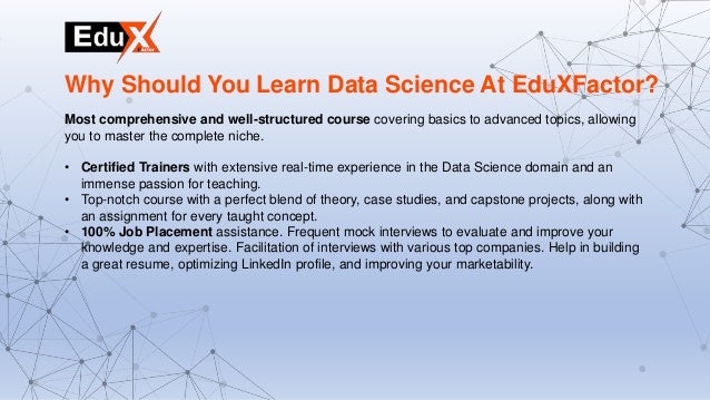 Most comprehensive and well-structured course covering basics to advanced topics, allowing
you to master the complete niche.
• Certified Trainers with extensive real-time experience in the Data Science domain and an
immense passion for teaching.
• Top-notch course with a perfect blend of theory, case studies, and capstone projects, along with
an assignment for every taught concept.
• 100% Job Placement assistance. Frequent mock interviews to evaluate and improve your
knowledge and expertise. Facilitation of interviews with various top companies. Help in building
a great resume, optimizing LinkedIn profile, and improving your marketability.
Why Should You Learn Data Science At EduXFactor?
 