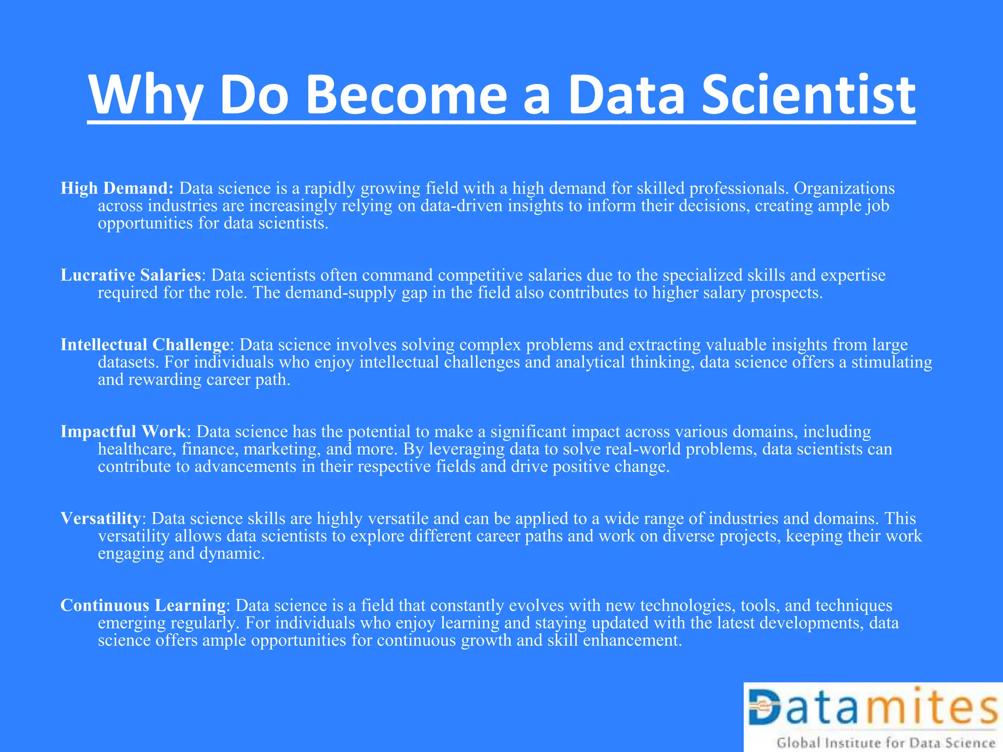 Why Do Become a Data Scientist
High Demand: Data science is a rapidly growing field with a high demand for skilled professionals. Organizations
across industries are increasingly relying on data-driven insights to inform their decisions, creating ample job
opportunities for data scientists.
Lucrative Salaries: Data scientists often command competitive salaries due to the specialized skills and expertise
required for the role. The demand-supply gap in the field also contributes to higher salary prospects.
Intellectual Challenge: Data science involves solving complex problems and extracting valuable insights from large
datasets. For individuals who enjoy intellectual challenges and analytical thinking, data science offers a stimulating
and rewarding career path.
Impactful Work: Data science has the potential to make a significant impact across various domains, including
healthcare, finance, marketing, and more. By leveraging data to solve real-world problems, data scientists can
contribute to advancements in their respective fields and drive positive change.
Versatility: Data science skills are highly versatile and can be applied to a wide range of industries and domains. This
versatility allows data scientists to explore different career paths and work on diverse projects, keeping their work
engaging and dynamic.
Continuous Learning: Data science is a field that constantly evolves with new technologies, tools, and techniques
emerging regularly. For individuals who enjoy learning and staying updated with the latest developments, data
science offers ample opportunities for continuous growth and skill enhancement.
 