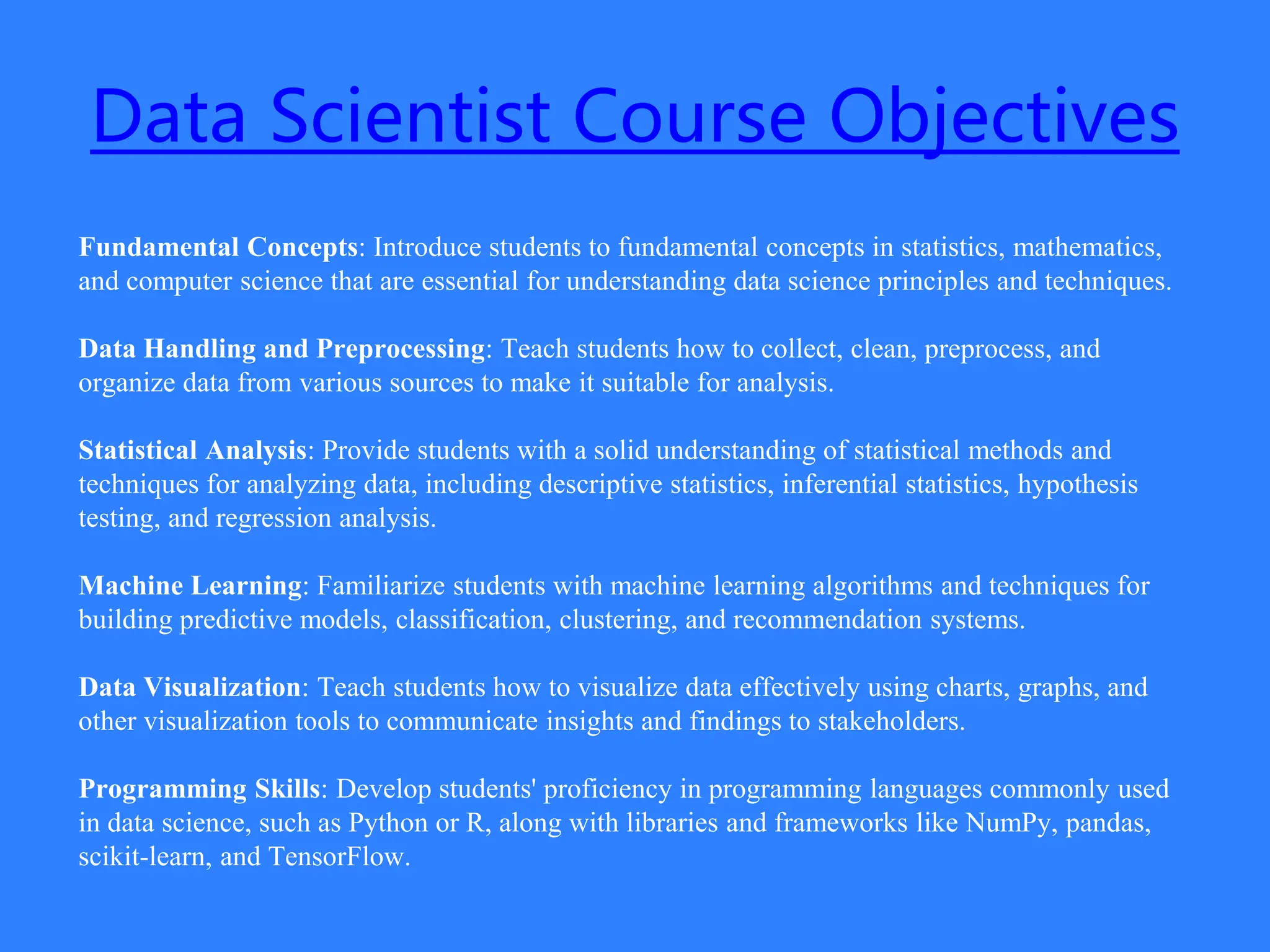 Data Scientist Course Objectives
Fundamental Concepts: Introduce students to fundamental concepts in statistics, mathematics,
and computer science that are essential for understanding data science principles and techniques.
Data Handling and Preprocessing: Teach students how to collect, clean, preprocess, and
organize data from various sources to make it suitable for analysis.
Statistical Analysis: Provide students with a solid understanding of statistical methods and
techniques for analyzing data, including descriptive statistics, inferential statistics, hypothesis
testing, and regression analysis.
Machine Learning: Familiarize students with machine learning algorithms and techniques for
building predictive models, classification, clustering, and recommendation systems.
Data Visualization: Teach students how to visualize data effectively using charts, graphs, and
other visualization tools to communicate insights and findings to stakeholders.
Programming Skills: Develop students' proficiency in programming languages commonly used
in data science, such as Python or R, along with libraries and frameworks like NumPy, pandas,
scikit-learn, and TensorFlow.
 