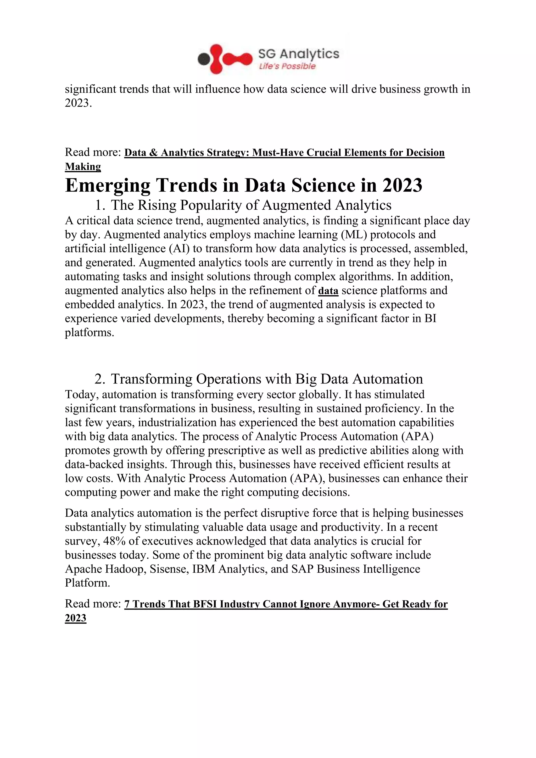 significant trends that will influence how data science will drive business growth in
2023.
Read more: Data & Analytics Strategy: Must-Have Crucial Elements for Decision
Making
Emerging Trends in Data Science in 2023
1. The Rising Popularity of Augmented Analytics
A critical data science trend, augmented analytics, is finding a significant place day
by day. Augmented analytics employs machine learning (ML) protocols and
artificial intelligence (AI) to transform how data analytics is processed, assembled,
and generated. Augmented analytics tools are currently in trend as they help in
automating tasks and insight solutions through complex algorithms. In addition,
augmented analytics also helps in the refinement of data science platforms and
embedded analytics. In 2023, the trend of augmented analysis is expected to
experience varied developments, thereby becoming a significant factor in BI
platforms.
2. Transforming Operations with Big Data Automation
Today, automation is transforming every sector globally. It has stimulated
significant transformations in business, resulting in sustained proficiency. In the
last few years, industrialization has experienced the best automation capabilities
with big data analytics. The process of Analytic Process Automation (APA)
promotes growth by offering prescriptive as well as predictive abilities along with
data-backed insights. Through this, businesses have received efficient results at
low costs. With Analytic Process Automation (APA), businesses can enhance their
computing power and make the right computing decisions.
Data analytics automation is the perfect disruptive force that is helping businesses
substantially by stimulating valuable data usage and productivity. In a recent
survey, 48% of executives acknowledged that data analytics is crucial for
businesses today. Some of the prominent big data analytic software include
Apache Hadoop, Sisense, IBM Analytics, and SAP Business Intelligence
Platform.
Read more: 7 Trends That BFSI Industry Cannot Ignore Anymore- Get Ready for
2023
 