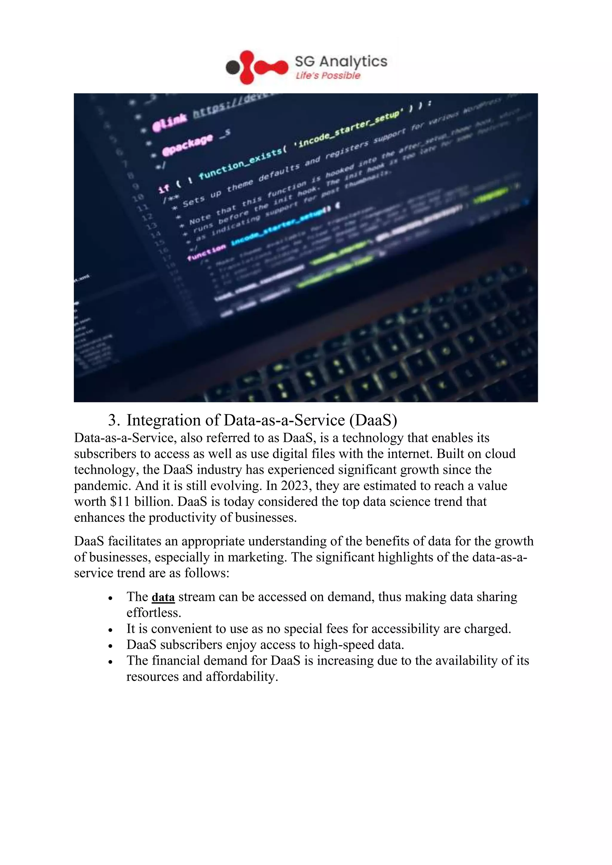 3. Integration of Data-as-a-Service (DaaS)
Data-as-a-Service, also referred to as DaaS, is a technology that enables its
subscribers to access as well as use digital files with the internet. Built on cloud
technology, the DaaS industry has experienced significant growth since the
pandemic. And it is still evolving. In 2023, they are estimated to reach a value
worth $11 billion. DaaS is today considered the top data science trend that
enhances the productivity of businesses.
DaaS facilitates an appropriate understanding of the benefits of data for the growth
of businesses, especially in marketing. The significant highlights of the data-as-a-
service trend are as follows:
 The data stream can be accessed on demand, thus making data sharing
effortless.
 It is convenient to use as no special fees for accessibility are charged.
 DaaS subscribers enjoy access to high-speed data.
 The financial demand for DaaS is increasing due to the availability of its
resources and affordability.
 
