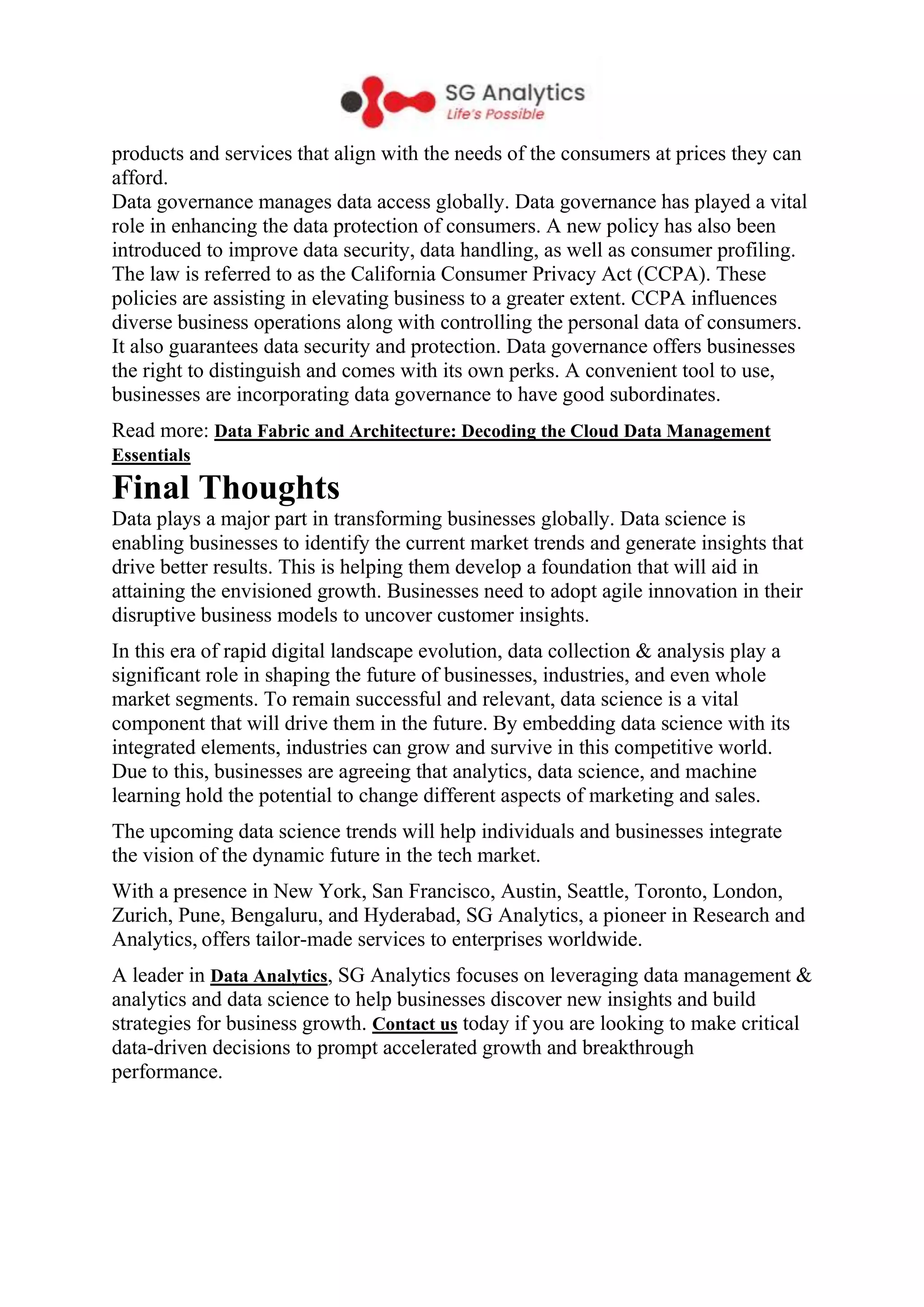 products and services that align with the needs of the consumers at prices they can
afford.
Data governance manages data access globally. Data governance has played a vital
role in enhancing the data protection of consumers. A new policy has also been
introduced to improve data security, data handling, as well as consumer profiling.
The law is referred to as the California Consumer Privacy Act (CCPA). These
policies are assisting in elevating business to a greater extent. CCPA influences
diverse business operations along with controlling the personal data of consumers.
It also guarantees data security and protection. Data governance offers businesses
the right to distinguish and comes with its own perks. A convenient tool to use,
businesses are incorporating data governance to have good subordinates.
Read more: Data Fabric and Architecture: Decoding the Cloud Data Management
Essentials
Final Thoughts
Data plays a major part in transforming businesses globally. Data science is
enabling businesses to identify the current market trends and generate insights that
drive better results. This is helping them develop a foundation that will aid in
attaining the envisioned growth. Businesses need to adopt agile innovation in their
disruptive business models to uncover customer insights.
In this era of rapid digital landscape evolution, data collection & analysis play a
significant role in shaping the future of businesses, industries, and even whole
market segments. To remain successful and relevant, data science is a vital
component that will drive them in the future. By embedding data science with its
integrated elements, industries can grow and survive in this competitive world.
Due to this, businesses are agreeing that analytics, data science, and machine
learning hold the potential to change different aspects of marketing and sales.
The upcoming data science trends will help individuals and businesses integrate
the vision of the dynamic future in the tech market.
With a presence in New York, San Francisco, Austin, Seattle, Toronto, London,
Zurich, Pune, Bengaluru, and Hyderabad, SG Analytics, a pioneer in Research and
Analytics, offers tailor-made services to enterprises worldwide.
A leader in Data Analytics, SG Analytics focuses on leveraging data management &
analytics and data science to help businesses discover new insights and build
strategies for business growth. Contact us today if you are looking to make critical
data-driven decisions to prompt accelerated growth and breakthrough
performance.
 