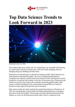 Top Data Science Trends to
Look Forward in 2023
Published on Nov 23, 2022
The world of data never stands still; new technologies are constantly transforming
at a much faster and more accurate pace. With new trends emerging, they are
bringing along new thinking and innovation.
Businesses are transitioning to a data-driven business model, where decisions are
made based on data-backed insights. The wave of digital transformation is
sweeping every industry, and the trend will continue in 2023 and beyond. It assists
businesses in reacting with certainty in the face of uncertain crises. Projections and
trends are crucial to surviving in the constantly innovating global market. Data
science, artificial intelligence (AI), and machine learning (ML) are critical in
business as they improve the growth rate of a business.
Data science trends are slowly gaining the expected prominence in businesses. In
2023, the emerging data science trends will further equip businesses to integrate
data-driven tools and insights. These trends will offer significant benefits for the
industry as well as to the businesses based within. Here is a rundown of the
 