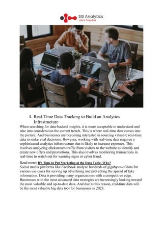 4. Real-Time Data Tracking to Build an Analytics
Infrastructure
When searching for data-backed insights, it is more acceptable to understand and
take into consideration the current trends. This is where real-time data comes into
the picture. And businesses are becoming interested in sourcing valuable real-time
data to make vital decisions. However, working with real-time data requires a
sophisticated analytics infrastructure that is likely to increase expenses. This
involves analyzing clickstream traffic from visitors to the website to identify and
create new offers and promotions. This also involves monitoring transactions in
real-time to watch out for warning signs or cyber fraud.
Read more: It's Time to Put Marketing at the Data Table. Why?
Social media platforms like Facebook analyze hundreds of gigabytes of data for
various use cases for serving up advertising and preventing the spread of fake
information. Data is providing many organizations with a competitive edge.
Businesses with the most advanced data strategies are increasingly looking toward
the most valuable and up-to-date data. And due to this reason, real-time data will
be the most valuable big data tool for businesses in 2023.
 