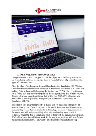 5. Data Regulation and Governance
Data governance is also being perceived to be big news in 2023 as governments
are formulating and introducing new laws to regulate the use of personal and other
types of consumer data.
After the likes of the European General Data Protection Regulation (GDPR), the
Canadian Personal Information Protection & Electronic Documents Act (PIPEDA),
and the Chinese Personal Information Protection Law (PIPL), other countries are
set to follow suit and introduce legislation that safeguards the data of their citizens.
Recently, Gartner analysts predicted that by the year 2023, 65% of the world’s
population would be protected by regulations like General Data Protection
Regulation (GDPR).
This implies that governance will be a crucial task for businesses in the next 12
months, irrespective of where they are in the world. Businesses are implementing
measures to process their internal data and handle procedures of documentation.
For many, this will indicate auditing what information they have, how it is
collected, where the data is stored, and what is done with the acquired information.
While this sounds like additional work, in the long term, the idea will benefit both
businesses and consumers. They will be able to employ this data to develop
 