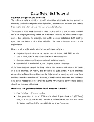 Data Scientist Tutorial
Big Data Analytics-Data Scientist
The role of a data scientist is normally associated with tasks such as predictive
modeling, developing segmentation algorithms, recommender systems, A/B testing
frameworks and often working with raw unstructured data.
The nature of their work demands a deep understanding of mathematics, applied
statistics and programming. There are a few skills common between a data analyst
and a data scientist, for example, the ability to query databases. Both analyze
data, but the decision of a data scientist can have a greater impact in an
organization.
Here is a set of skills a data scientist normally need to have −
● Programming in a statistical package such as: R, Python, SAS, SPSS, or Julia
● Able to clean, extract, and explore data from different sources
● Research, design, and implementation of statistical models
● Deep statistical, mathematical, and computer science knowledge
In big data analytics, people normally confuse the role of a data scientist with that
of a data architect. In reality, the difference is quite simple. A data architect
defines the tools and the architecture the data would be stored at, whereas a data
scientist uses this architecture. Of course, a data scientist should be able to set up
new tools if needed for ad-hoc projects, but the infrastructure definition and design
should not be a part of his task.
Here are a few good recommendations available currently:
● Mac Book Pro – 15 inches model.
● I had purchased a Lenovo Z510 model about 3 years back – i7 (3632QM)
chip, 16 GB RAM with NVIDIA GPU and it has served me well. It is still one of
the better machines in the market (in terms of performance).
 