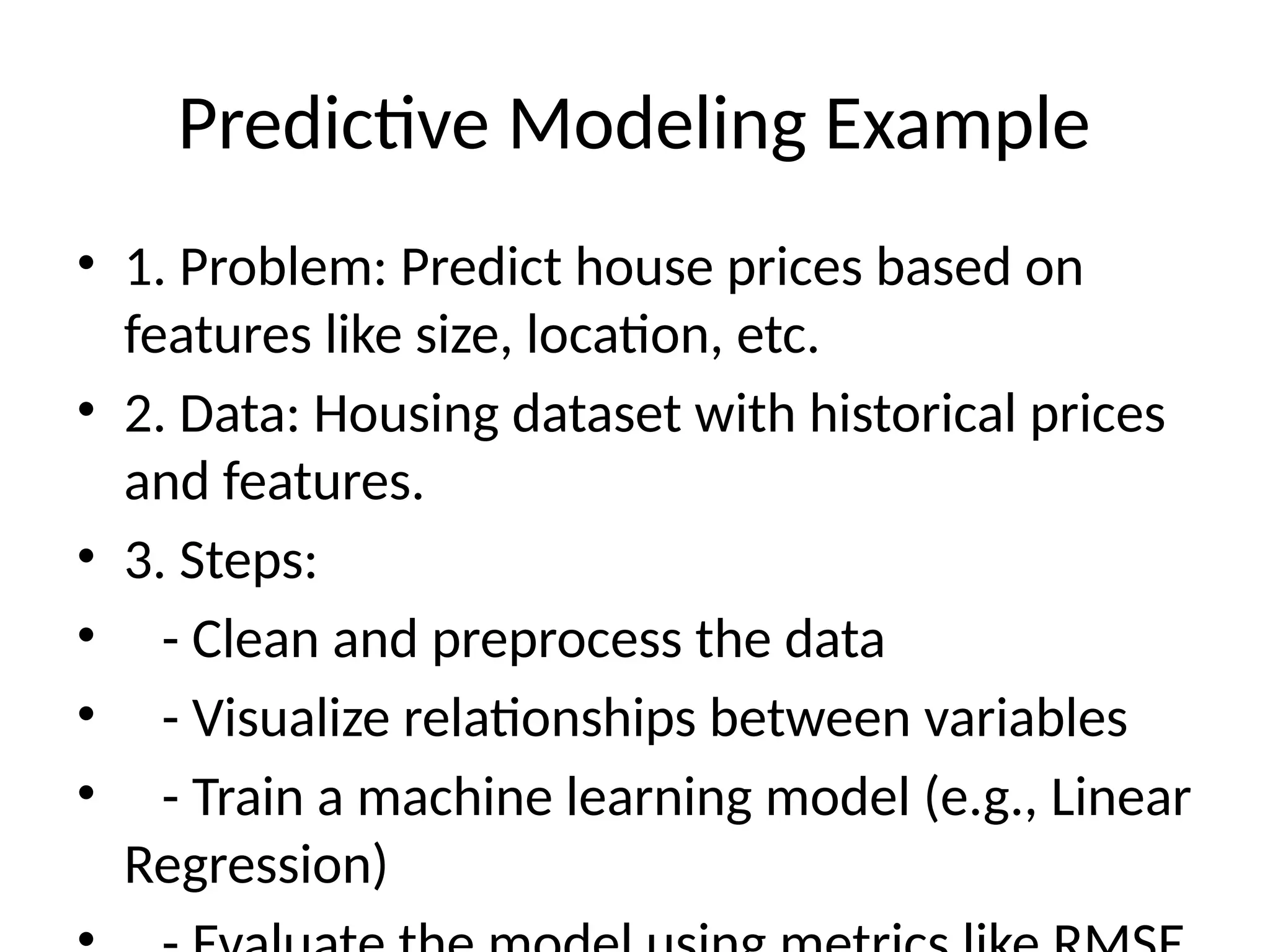 Predictive Modeling Example
• 1. Problem: Predict house prices based on
features like size, location, etc.
• 2. Data: Housing dataset with historical prices
and features.
• 3. Steps:
• - Clean and preprocess the data
• - Visualize relationships between variables
• - Train a machine learning model (e.g., Linear
Regression)