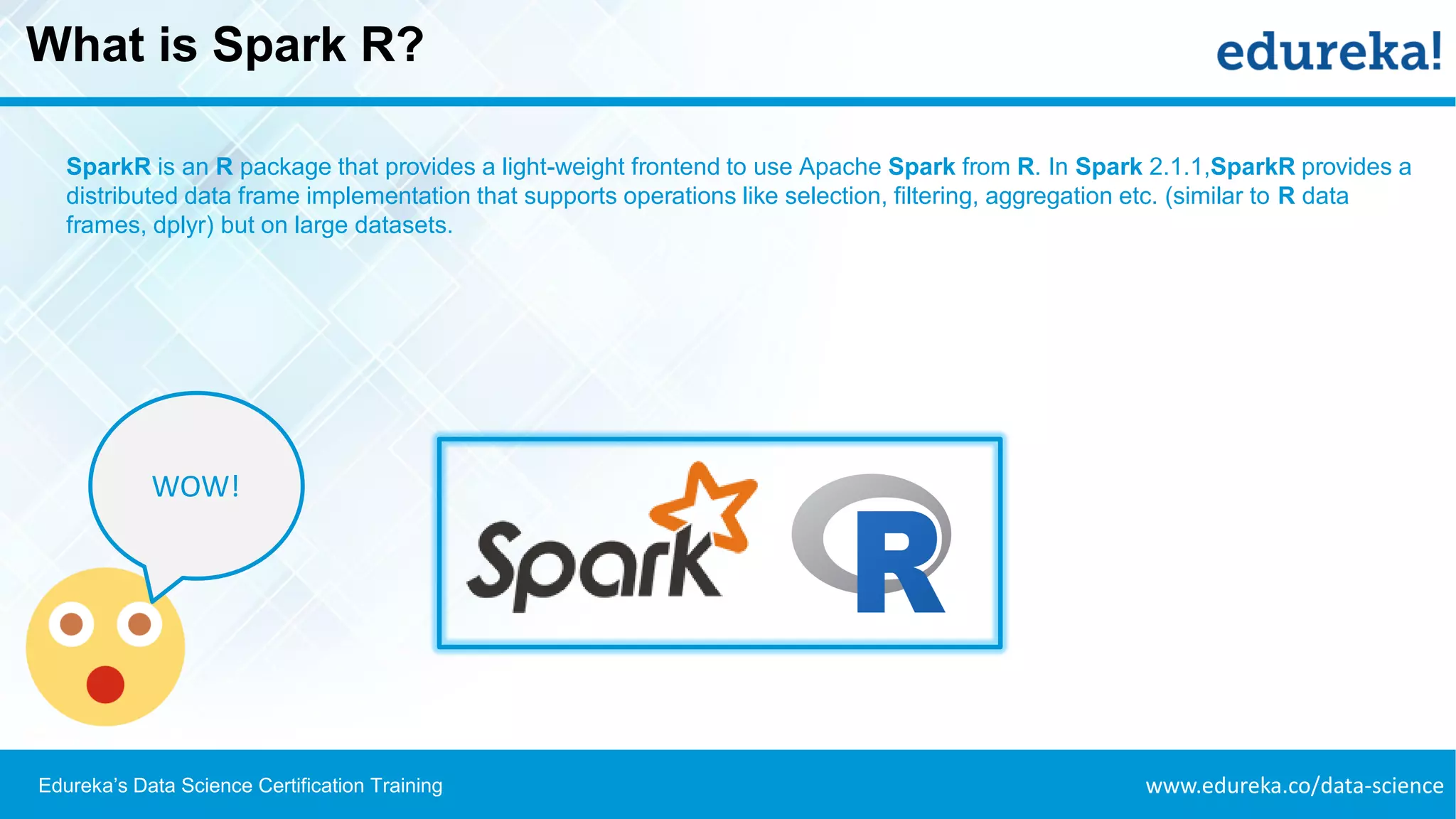 www.edureka.co/data-scienceEdureka’s Data Science Certification Training
What is Spark R?
SparkR is an R package that provides a light-weight frontend to use Apache Spark from R. In Spark 2.1.1,SparkR provides a
distributed data frame implementation that supports operations like selection, filtering, aggregation etc. (similar to R data
frames, dplyr) but on large datasets.
WOW!
 