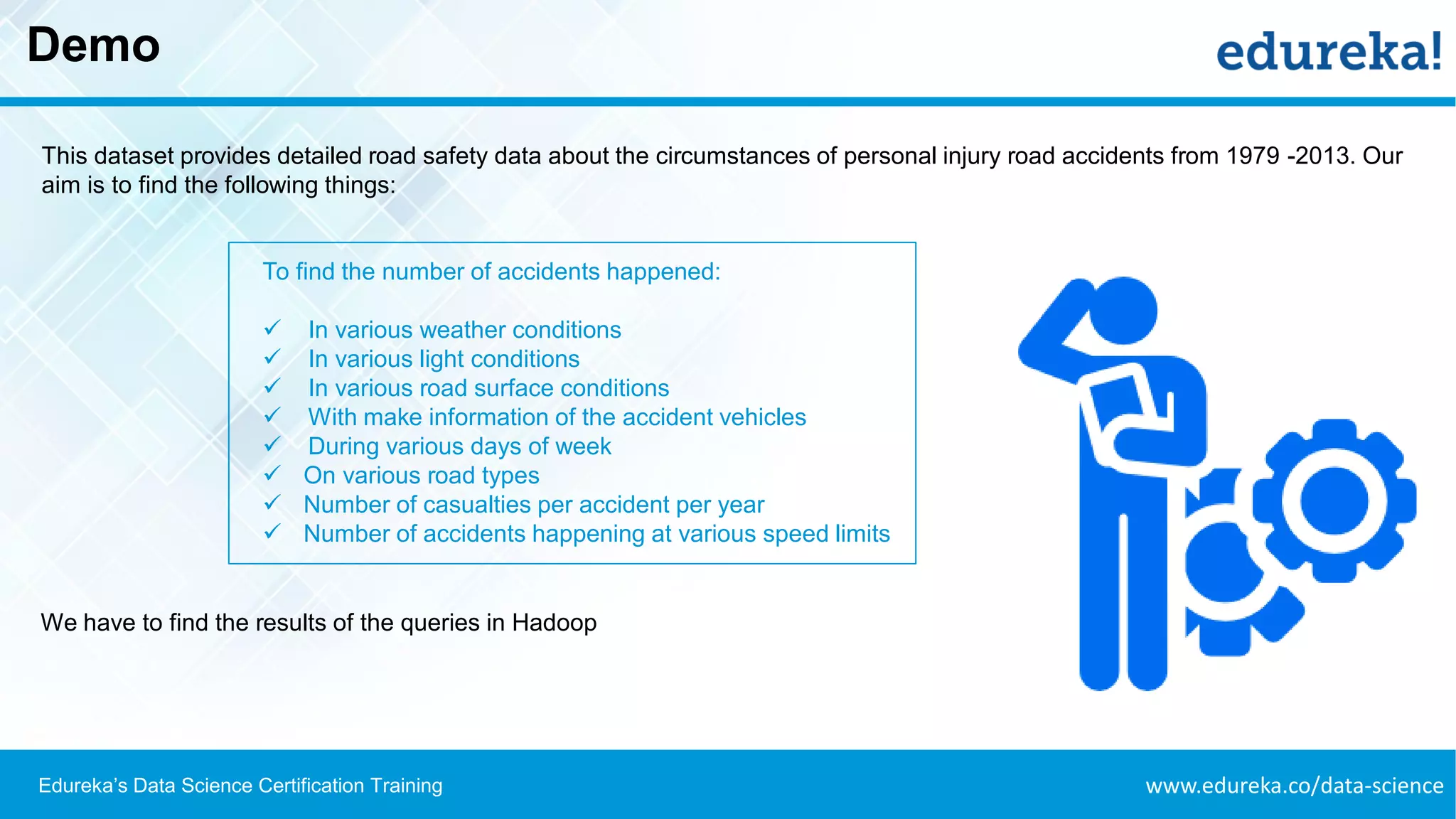 www.edureka.co/data-scienceEdureka’s Data Science Certification Training
Demo
This dataset provides detailed road safety data about the circumstances of personal injury road accidents from 1979 -2013. Our
aim is to find the following things:
To find the number of accidents happened:
✓ In various weather conditions
✓ In various light conditions
✓ In various road surface conditions
✓ With make information of the accident vehicles
✓ During various days of week
✓ On various road types
✓ Number of casualties per accident per year
✓ Number of accidents happening at various speed limits
We have to find the results of the queries in Hadoop
 