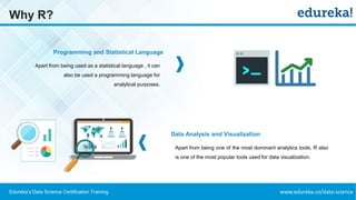 www.edureka.co/data-scienceEdureka’s Data Science Certification Training
Why R?
Programming and Statistical Language
Data Analysis and Visualization
Apart from being used as a statistical language , it can
also be used a programming language for
analytical purposes.
Apart from being one of the most dominant analytics tools, R also
is one of the most popular tools used for data visualization.
 