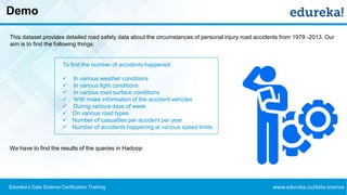 www.edureka.co/data-scienceEdureka’s Data Science Certification Training
Demo
This dataset provides detailed road safety data about the circumstances of personal injury road accidents from 1979 -2013. Our
aim is to find the following things:
To find the number of accidents happened:
✓ In various weather conditions
✓ In various light conditions
✓ In various road surface conditions
✓ With make information of the accident vehicles
✓ During various days of week
✓ On various road types
✓ Number of casualties per accident per year
✓ Number of accidents happening at various speed limits
We have to find the results of the queries in Hadoop
 