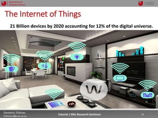 06/03/2019 18Demetris Trihinas
trihinas.d@unic.ac.cy
18Tutorial | MSc Research Seminars
Department of
Computer Science
The Internet of Things
21 Billion devices by 2020 accounting for 12% of the digital universe.
 