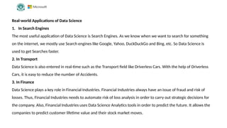 Real-world Applications of Data Science
1. In Search Engines
The most useful application of Data Science is Search Engines. As we know when we want to search for something
on the internet, we mostly use Search engines like Google, Yahoo, DuckDuckGo and Bing, etc. So Data Science is
used to get Searches faster.
2. In Transport
Data Science is also entered in real-time such as the Transport field like Driverless Cars. With the help of Driverless
Cars, it is easy to reduce the number of Accidents.
3. In Finance
Data Science plays a key role in Financial Industries. Financial Industries always have an issue of fraud and risk of
losses. Thus, Financial Industries needs to automate risk of loss analysis in order to carry out strategic decisions for
the company. Also, Financial Industries uses Data Science Analytics tools in order to predict the future. It allows the
companies to predict customer lifetime value and their stock market moves.
 