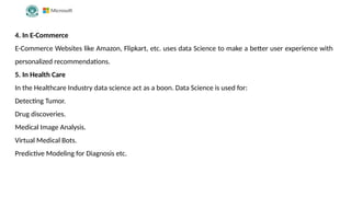 4. In E-Commerce
E-Commerce Websites like Amazon, Flipkart, etc. uses data Science to make a better user experience with
personalized recommendations.
5. In Health Care
In the Healthcare Industry data science act as a boon. Data Science is used for:
Detecting Tumor.
Drug discoveries.
Medical Image Analysis.
Virtual Medical Bots.
Predictive Modeling for Diagnosis etc.
 