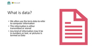 What is data?
• We often use the term data to refer
to computer information
• This information is either
transmitted or stored
• Any kind of information may it be
in numbers or text, or pictures is
termed as Data
 