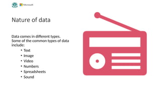 Nature of data
Data comes in different types.
Some of the common types of data
include:
• Text
• Image
• Video
• Numbers
• Spreadsheets
• Sound
 