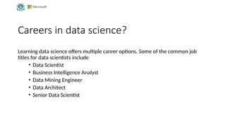 Careers in data science?
Learning data science offers multiple career options. Some of the common job
titles for data scientists include
• Data Scientist
• Business Intelligence Analyst
• Data Mining Engineer
• Data Architect
• Senior Data Scientist
 