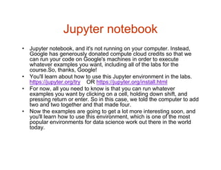 Jupyter notebook
• Jupyter notebook, and it's not running on your computer. Instead,
Google has generously donated compute cloud credits so that we
can run your code on Google's machines in order to execute
whatever examples you want, including all of the labs for the
course.So, thanks, Google!
• You'll learn about how to use this Jupyter environment in the labs.
https://jupyter.org/try OR https://jupyter.org/install.html
• For now, all you need to know is that you can run whatever
examples you want by clicking on a cell, holding down shift, and
pressing return or enter. So in this case, we told the computer to add
two and two together and that made four.
• Now the examples are going to get a lot more interesting soon, and
you'll learn how to use this environment, which is one of the most
popular environments for data science work out there in the world
today.
 