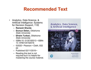 Recommended Text
• Analytics, Data Science, &
Artificial Intelligence: Systems
for Decision Support, 11/E
– Ramesh Sharda
– Dursun Delen, Oklahoma
State University
– Efraim Turban, Oklahoma
State University
– ISBN-10: 0135192013 • ISBN-
13: 9780135192016
– ©2020 • Pearson • Cloth, 832
pp
– Published 02/11/2019 •
– Reading this text is not
required but it is helpful for
mastering the course material.
 