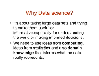 Why Data science?
• It's about taking large data sets and trying
to make them useful or
informative,especially for understanding
the world or making informed decisions.
• We need to use ideas from computing,
ideas from statistics and also domain
knowledge that informs what the data
really represents.
 