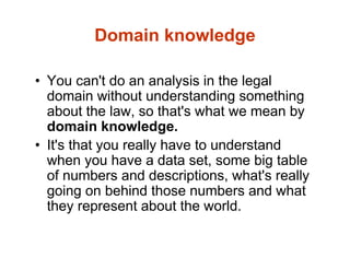 Domain knowledge
• You can't do an analysis in the legal
domain without understanding something
about the law, so that's what we mean by
domain knowledge.
• It's that you really have to understand
when you have a data set, some big table
of numbers and descriptions, what's really
going on behind those numbers and what
they represent about the world.
 