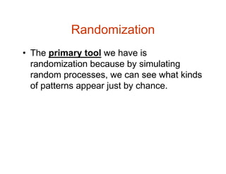 Randomization
• The primary tool we have is
randomization because by simulating
random processes, we can see what kinds
of patterns appear just by chance.
 
