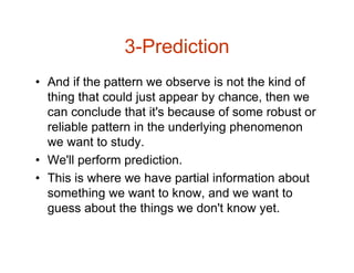 3-Prediction
• And if the pattern we observe is not the kind of
thing that could just appear by chance, then we
can conclude that it's because of some robust or
reliable pattern in the underlying phenomenon
we want to study.
• We'll perform prediction.
• This is where we have partial information about
something we want to know, and we want to
guess about the things we don't know yet.
 