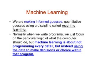 Machine Learning
• We are making informed guesses, quantitative
guesses using a discipline called machine
learning.
• Normally when we write programs, we just focus
on the particular logic of what the computer
should do, but machine learning is about not
programming every detail, but instead using
the data to make decisions or choice within
that program.
 