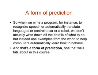 A form of prediction
• So when we write a program, for instance, to
recognize speech or automatically translate
languages or control a car or a robot, we don't
actually write down all the details of what to do,
but instead use examples from the world to help
computers automatically learn how to behave.
• And that's a form of prediction, one that we'll
talk about in this course.
 
