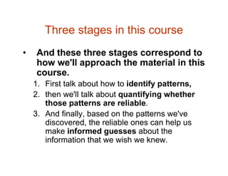 Three stages in this course
• And these three stages correspond to
how we'll approach the material in this
course.
1. First talk about how to identify patterns,
2. then we'll talk about quantifying whether
those patterns are reliable.
3. And finally, based on the patterns we've
discovered, the reliable ones can help us
make informed guesses about the
information that we wish we knew.
 