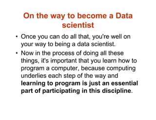 On the way to become a Data
scientist
• Once you can do all that, you're well on
your way to being a data scientist.
• Now in the process of doing all these
things, it's important that you learn how to
program a computer, because computing
underlies each step of the way and
learning to program is just an essential
part of participating in this discipline.
 