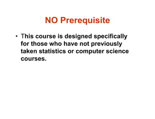 NO Prerequisite
• This course is designed specifically
for those who have not previously
taken statistics or computer science
courses.
 
