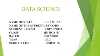 DATA SCIENCE
NAME OF STAFF : S.JAMUNA
NAME OF THE STUDENT: J.YASMIN
STUDENT REG NO :CB17S250453
CLASS :III BCA ‘B’
BATCH :2017-2020
YEAR :2020
SUBJECT CODE :19SDS21/30
 