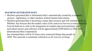 MACHINE-GENERATED DATA
• Machine-generated data is information that’s automatically created by a computer
,process , application, or other machine without human intervention.
• Machine-generated data is becoming a major data resource and will continue to do so .
Wikibon has forecast that the market value of the industrial Internet (a term coined by
Frost & Sullivan to refer to the integration of complex physical machinery with
networked sensors and software) will be approximately $540 billion in 2020. IDC
(International Data Corporation)
has estimated there will be 26 times more connected things than people in
2020. This network is commonly referred to as the internet of things.
 