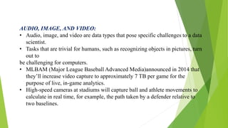 AUDIO, IMAGE, AND VIDEO:
• Audio, image, and video are data types that pose specific challenges to a data
scientist.
• Tasks that are trivial for humans, such as recognizing objects in pictures, turn
out to
be challenging for computers.
• MLBAM (Major League Baseball Advanced Media)announced in 2014 that
they’ll increase video capture to approximately 7 TB per game for the
purpose of live, in-game analytics.
• High-speed cameras at stadiums will capture ball and athlete movements to
calculate in real time, for example, the path taken by a defender relative to
two baselines.
 