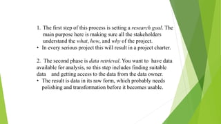1. The first step of this process is setting a research goal. The
main purpose here is making sure all the stakeholders
understand the what, how, and why of the project.
• In every serious project this will result in a project charter.
2. The second phase is data retrieval. You want to have data
available for analysis, so this step includes finding suitable
data and getting access to the data from the data owner.
• The result is data in its raw form, which probably needs
polishing and transformation before it becomes usable.
 