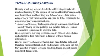 TYPES OF MACHINE LEARNING
Broadly speaking, we can divide the different approaches to
machine learning by the amount of human effort that’s required to
coordinate them and how they use labeled data—data with a
category or a real-value number assigned to it that represents the
outcome of previous observations.
 Supervised learning techniques attempt to discern results and
learn by trying to find patterns in a labeled data set. Human
interaction is required to label the data.
■ Unsupervised learning techniques don’t rely on labeled data
and attempt to find patterns in a data set without human
interaction.
■ Semi-supervised learning techniques need labeled data, and
therefore human interaction, to find patterns in the data set, but
they can still progress toward a result and learn even if passed
unlabeled data as well.
 
