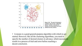 • k-means is a good general-purpose algorithm with which to get
started. However, like all the clustering algorithms, you need to
specify the number of desired clusters in advance, which necessarily
results in a process of trial and error before reaching a
decent conclusion.
 