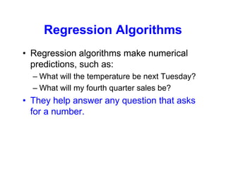 Regression Algorithms
• Regression algorithms make numerical
predictions, such as:
– What will the temperature be next Tuesday?
– What will my fourth quarter sales be?
• They help answer any question that asks
for a number.
 