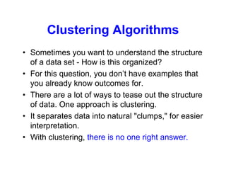 Clustering Algorithms
• Sometimes you want to understand the structure
of a data set - How is this organized?
• For this question, you don’t have examples that
you already know outcomes for.
• There are a lot of ways to tease out the structure
of data. One approach is clustering.
• It separates data into natural "clumps," for easier
interpretation.
• With clustering, there is no one right answer.
 