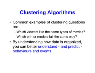 Clustering Algorithms
• Common examples of clustering questions
are:
– Which viewers like the same types of movies?
– Which printer models fail the same way?
• By understanding how data is organized,
you can better understand - and predict -
behaviours and events.
 