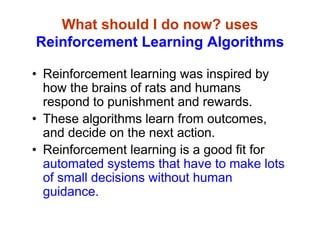 What should I do now? uses
Reinforcement Learning Algorithms
• Reinforcement learning was inspired by
how the brains of rats and humans
respond to punishment and rewards.
• These algorithms learn from outcomes,
and decide on the next action.
• Reinforcement learning is a good fit for
automated systems that have to make lots
of small decisions without human
guidance.
 