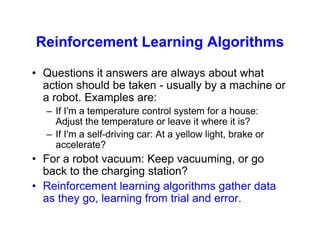 Reinforcement Learning Algorithms
• Questions it answers are always about what
action should be taken - usually by a machine or
a robot. Examples are:
– If I'm a temperature control system for a house:
Adjust the temperature or leave it where it is?
– If I'm a self-driving car: At a yellow light, brake or
accelerate?
• For a robot vacuum: Keep vacuuming, or go
back to the charging station?
• Reinforcement learning algorithms gather data
as they go, learning from trial and error.
 