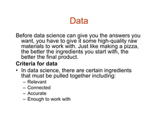 Data
Before data science can give you the answers you
want, you have to give it some high-quality raw
materials to work with. Just like making a pizza,
the better the ingredients you start with, the
better the final product.
Criteria for data
• In data science, there are certain ingredients
that must be pulled together including:
– Relevant
– Connected
– Accurate
– Enough to work with
 