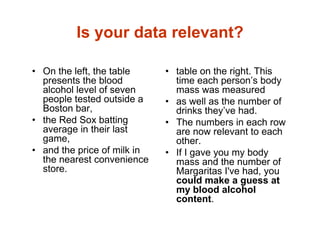 Is your data relevant?
• On the left, the table
presents the blood
alcohol level of seven
people tested outside a
Boston bar,
• the Red Sox batting
average in their last
game,
• and the price of milk in
the nearest convenience
store.
• table on the right. This
time each person’s body
mass was measured
• as well as the number of
drinks they’ve had.
• The numbers in each row
are now relevant to each
other.
• If I gave you my body
mass and the number of
Margaritas I've had, you
could make a guess at
my blood alcohol
content.
 